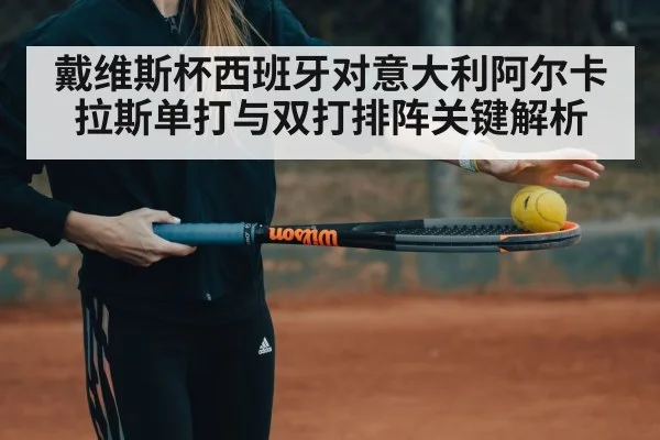 戴维斯杯西班牙对意大利阿尔卡拉斯单打与双打排阵关键解析