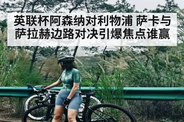 英联杯阿森纳对利物浦 萨卡与萨拉赫边路对决引爆焦点谁赢