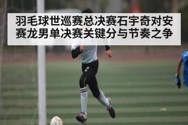 羽毛球世巡赛总决赛石宇奇对安赛龙男单决赛关键分与节奏之争